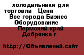 холодильники для торговли › Цена ­ 13 000 - Все города Бизнес » Оборудование   . Пермский край,Добрянка г.